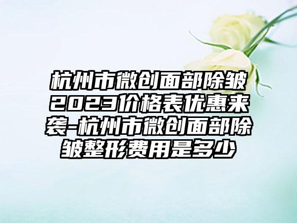 杭州市微创面部除皱2023价格表优惠来袭-杭州市微创面部除皱整形费用是多少