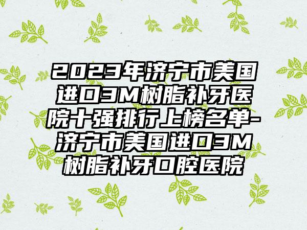 2023年济宁市美国进口3M树脂补牙医院十强排行上榜名单-济宁市美国进口3M树脂补牙口腔医院