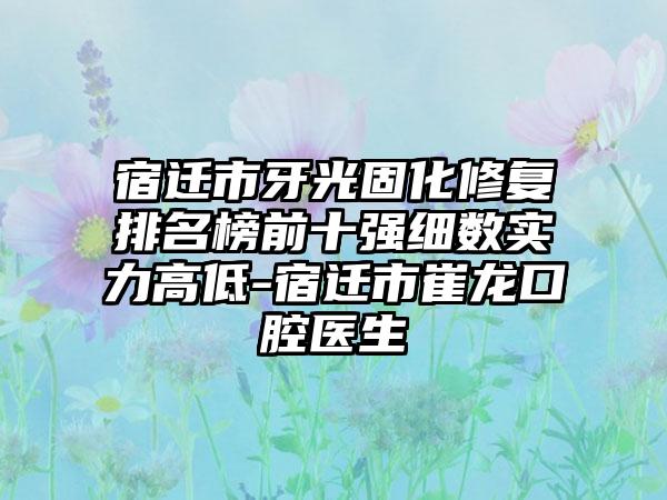 宿迁市牙光固化修复排名榜前十强细数实力高低-宿迁市崔龙口腔医生