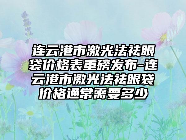 连云港市激光法祛眼袋价格表重磅发布-连云港市激光法祛眼袋价格通常需要多少