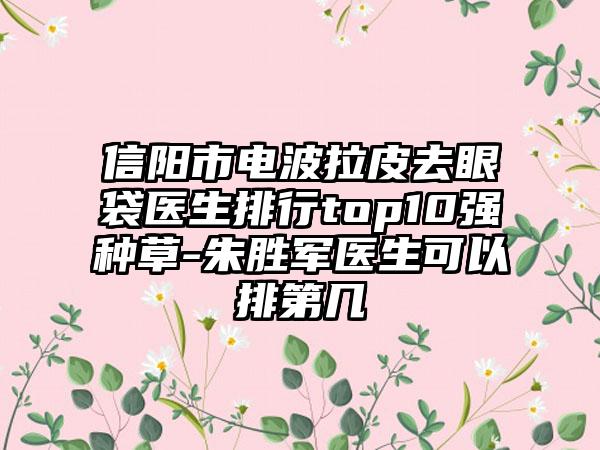 信阳市电波拉皮去眼袋医生排行top10强种草-朱胜军医生可以排第几