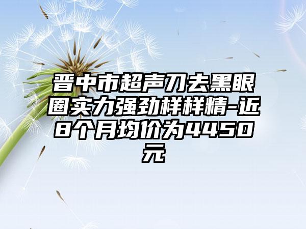 晋中市超声刀去黑眼圈实力强劲样样精-近8个月均价为4450元