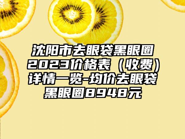 沈阳市去眼袋黑眼圈2023价格表（收费）详情一览-均价去眼袋黑眼圈8948元