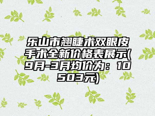 乐山市翘睫术双眼皮手术全新价格表展示(9月-3月均价为：10503元)