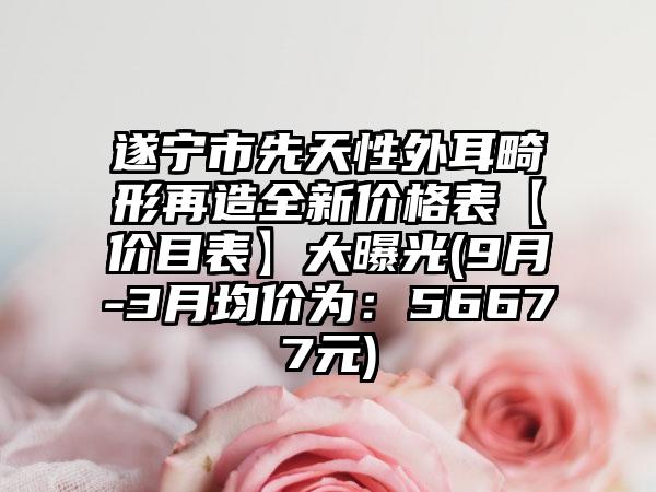 遂宁市先天性外耳畸形再造全新价格表【价目表】大曝光(9月-3月均价为：56677元)