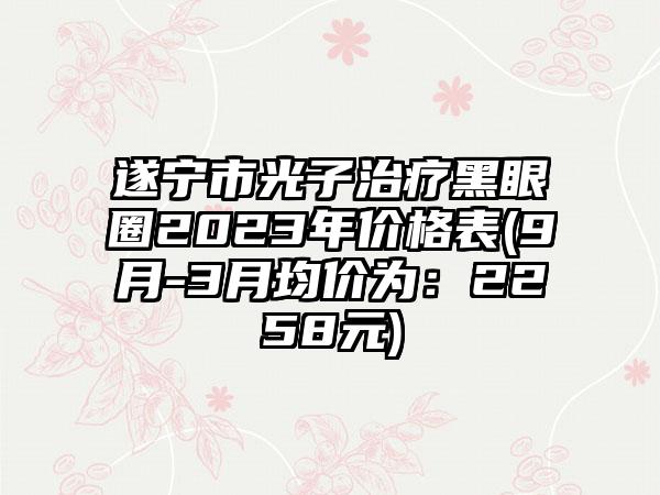 遂宁市光子治疗黑眼圈2023年价格表(9月-3月均价为：2258元)