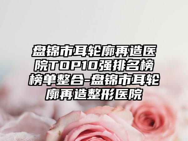 盘锦市耳轮廓再造医院TOP10强排名榜榜单整合-盘锦市耳轮廓再造整形医院