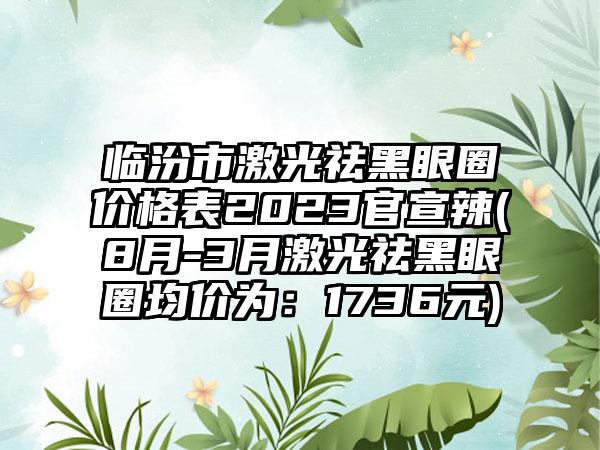 临汾市激光祛黑眼圈价格表2023官宣辣(8月-3月激光祛黑眼圈均价为：1736元)