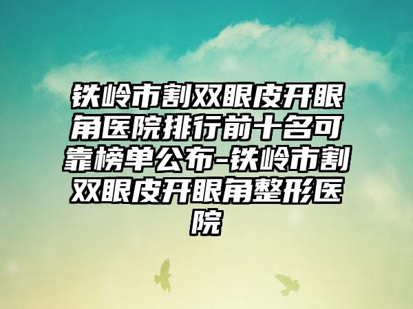 铁岭市割双眼皮开眼角医院排行前十名可靠榜单公布-铁岭市割双眼皮开眼角整形医院