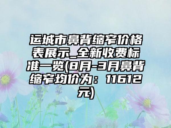 运城市鼻背缩窄价格表展示_全新收费标准一览(8月-3月鼻背缩窄均价为：11612元)