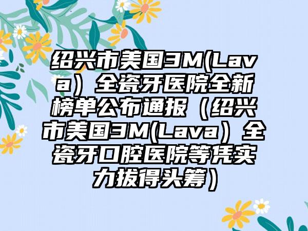 绍兴市美国3M(Lava）全瓷牙医院全新榜单公布通报（绍兴市美国3M(Lava）全瓷牙口腔医院等凭实力拔得头筹）