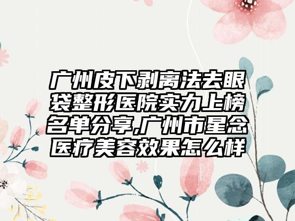 广州皮下剥离法去眼袋整形医院实力上榜名单分享,广州市星念医疗美容成果怎么样