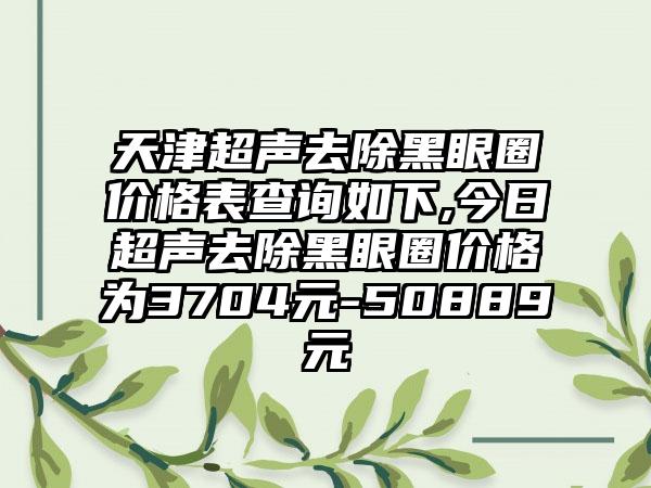 天津超声去除黑眼圈价格表查询如下,今日超声去除黑眼圈价格为3704元-50889元