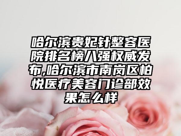 哈尔滨贵妃针整容医院排名榜八强权威发布,哈尔滨市南岗区柏悦医疗美容门诊部成果怎么样