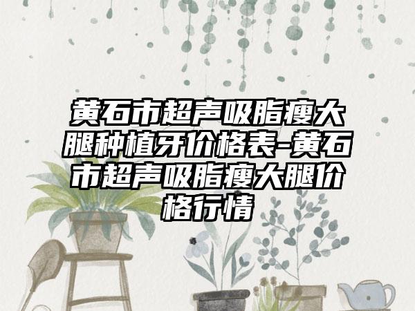 黄石市超声吸脂瘦大腿种植牙价格表-黄石市超声吸脂瘦大腿价格行情