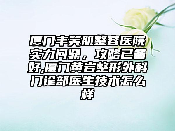 厦门丰笑肌整容医院实力问鼎，攻略已备好,厦门黄岩整形外科门诊部医生技术怎么样