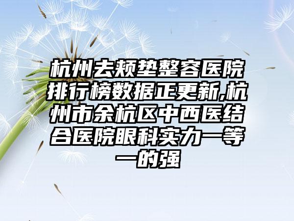 杭州去颊垫整容医院排行榜数据正更新,杭州市余杭区中西医结合医院眼科实力一等一的强