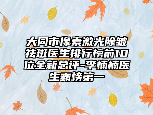 大同市像素激光除皱祛斑医生排行榜前10位全新总评-李楠楠医生霸榜第一