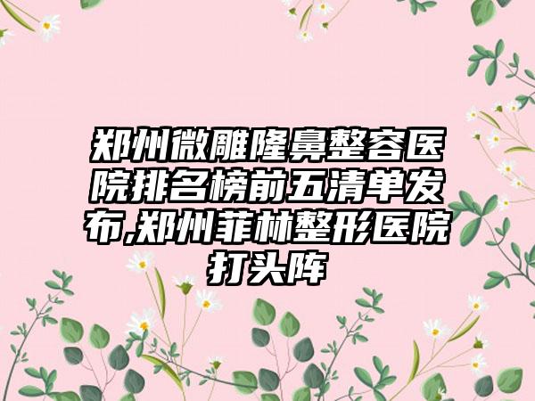 郑州微雕隆鼻整容医院排名榜前五清单发布,郑州菲林整形医院打头阵