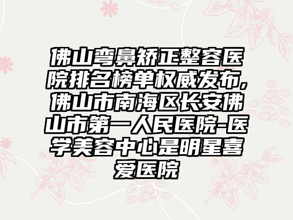 佛山弯鼻矫正整容医院排名榜单权威发布,佛山市南海区长安佛山市第一人民医院-医学美容中心是明星喜爱医院