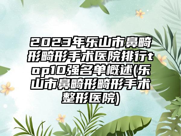 2023年乐山市鼻畸形畸形手术医院排行top10强名单概述(乐山市鼻畸形畸形手术整形医院)