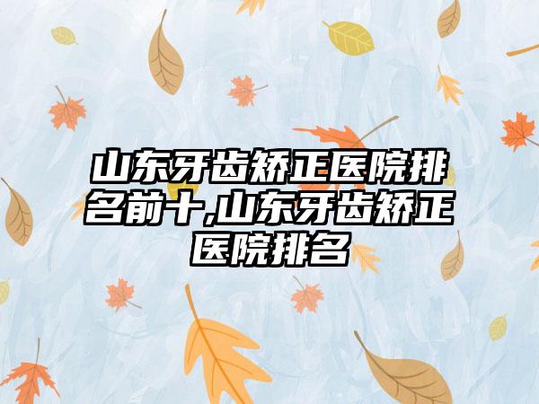 山东牙齿矫正医院排名前十,山东牙齿矫正医院排名