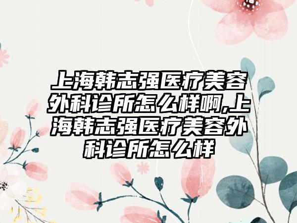 上海韩志强医疗美容外科诊所怎么样啊,上海韩志强医疗美容外科诊所怎么样