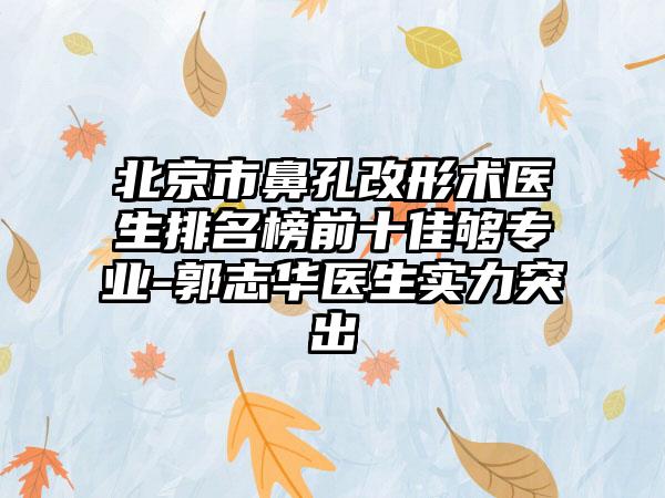 北京市鼻孔改形术医生排名榜前十佳够正规-郭志华医生实力突出