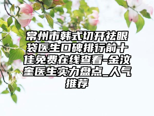 常州市韩式切开祛眼袋医生口碑排行前十佳免费在线查看-金汶奎医生实力盘点_人气推荐