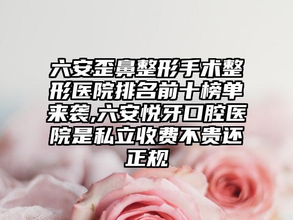 六安歪鼻整形手术整形医院排名前十榜单来袭,六安悦牙口腔医院是私立收费不贵还正规