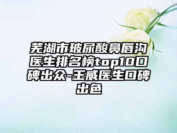 芜湖市玻尿酸鼻唇沟医生排名榜top10口碑出众-王威医生口碑出色