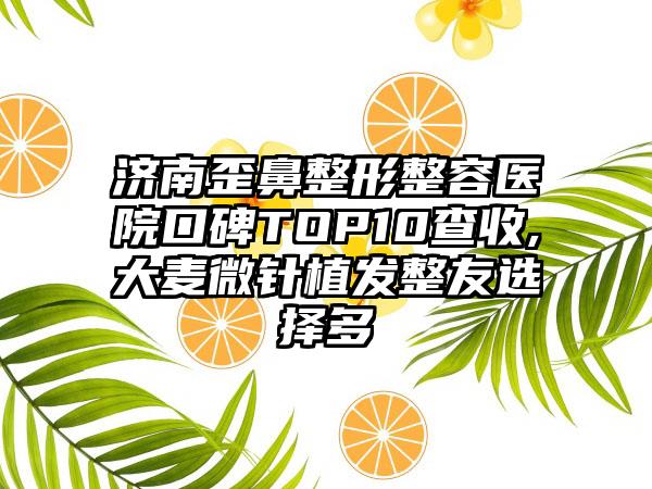 济南歪鼻整形整容医院口碑TOP10查收,大麦微针植发整友选择多