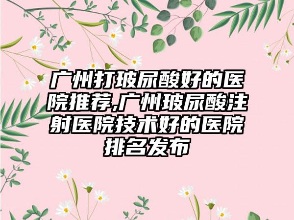 广州打玻尿酸好的医院推荐,广州玻尿酸注射医院技术好的医院排名发布