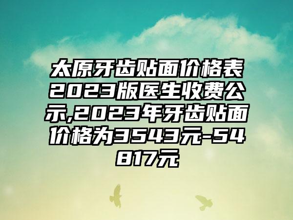 太原牙齿贴面价格表2023版医生收费公示,2023年牙齿贴面价格为3543元-54817元