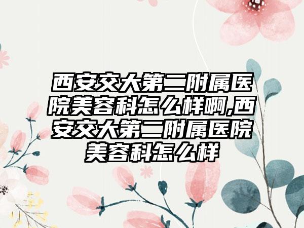 西安交大第二附属医院美容科怎么样啊,西安交大第二附属医院美容科怎么样