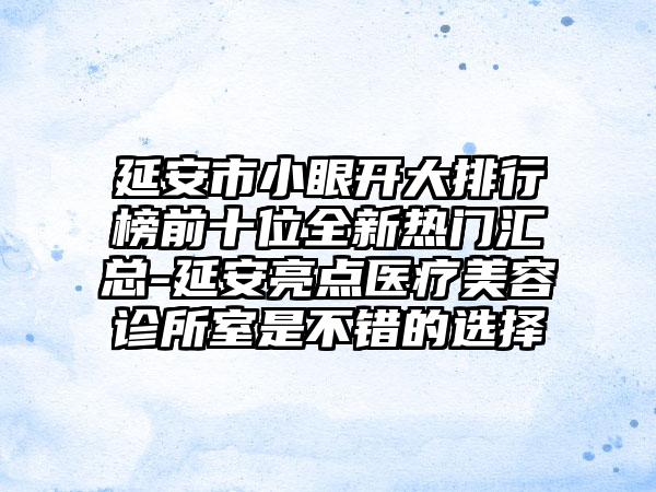 延安市小眼开大排行榜前十位全新热门汇总-延安亮点医疗美容诊所室是不错的选择