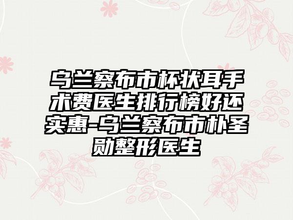 乌兰察布市杯状耳手术费医生排行榜好还实惠-乌兰察布市朴圣勋整形医生