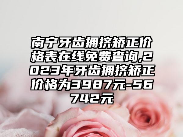 南宁牙齿拥挤矫正价格表在线免费查询,2023年牙齿拥挤矫正价格为3987元-56742元