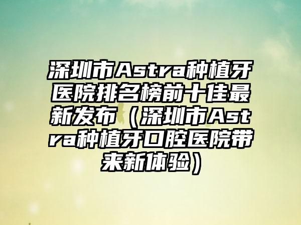 深圳市Astra种植牙医院排名榜前十佳非常新发布（深圳市Astra种植牙口腔医院带来新体验）