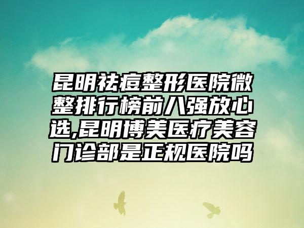 昆明祛痘整形医院微整排行榜前八强放心选,昆明博美医疗美容门诊部是正规医院吗