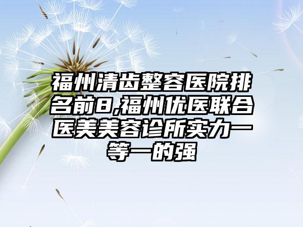 福州清齿整容医院排名前8,福州优医联合医美美容诊所实力一等一的强