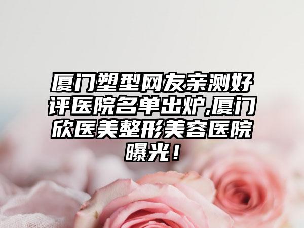 厦门塑型网友亲测好评医院名单出炉,厦门欣医美整形美容医院曝光！