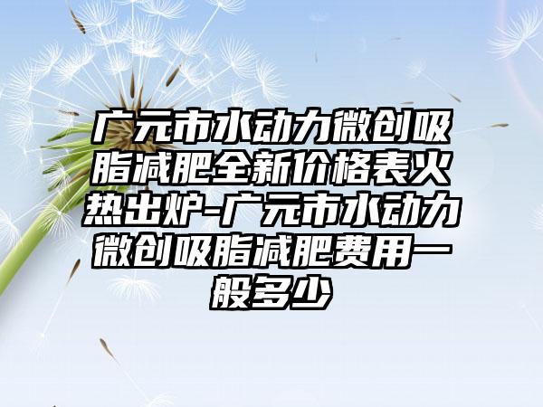 广元市水动力微创吸脂减肥全新价格表火热出炉-广元市水动力微创吸脂减肥费用一般多少