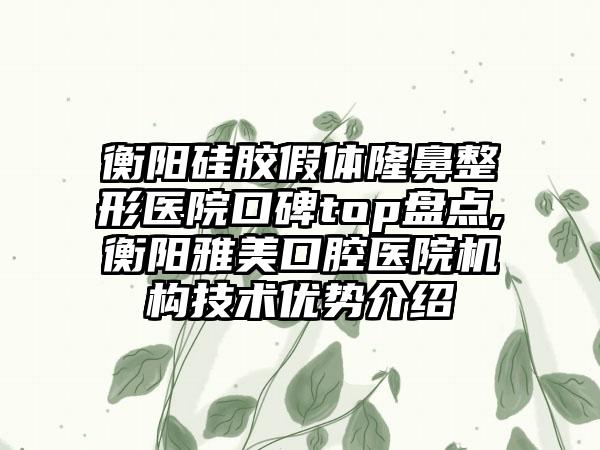 衡阳硅胶假体七元医院口碑top盘点,衡阳雅美口腔医院机构技术优势介绍