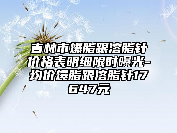 吉林市爆脂跟溶脂针价格表明细限时曝光-均价爆脂跟溶脂针17647元