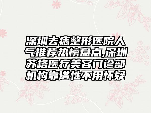 深圳去痣整形医院人气推荐热榜盘点,深圳苏格医疗美容门诊部机构靠谱性不用怀疑