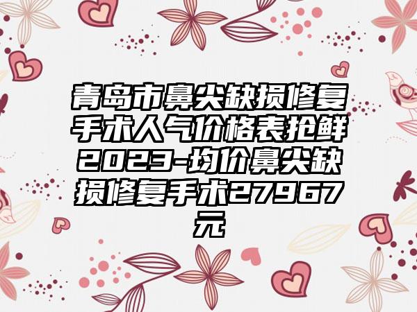 青岛市鼻尖缺损修复手术人气价格表抢鲜2023-均价鼻尖缺损修复手术27967元