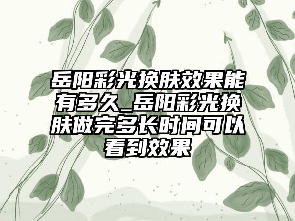 岳阳彩光换肤成果能有多久_岳阳彩光换肤做完多长时间可以看到成果