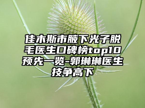 佳木斯市腋下光子脱毛医生口碑榜top10预先一览-郭琳琳医生技争高下