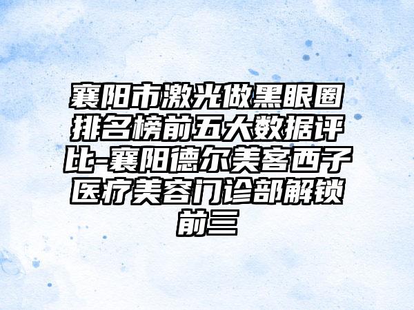 襄阳市激光做黑眼圈排名榜前五大数据评比-襄阳德尔美客西子医疗美容门诊部解锁前三